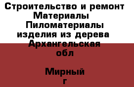 Строительство и ремонт Материалы - Пиломатериалы,изделия из дерева. Архангельская обл.,Мирный г.
